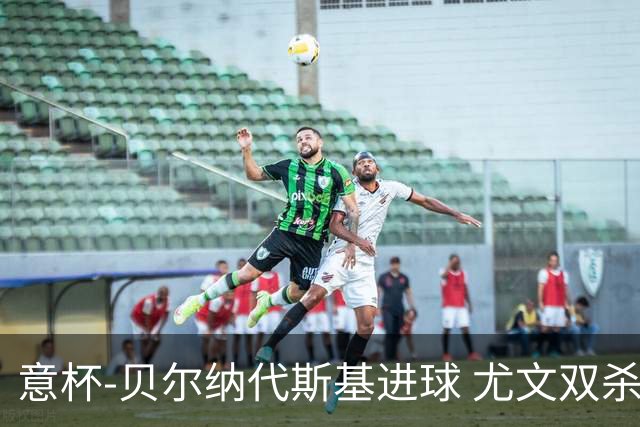 意杯-贝尔纳代斯基进球 尤文双杀佛罗伦萨进决赛
