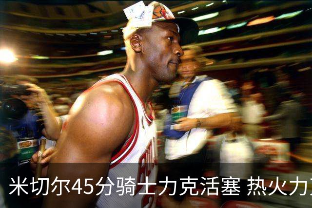 米切尔45分骑士力克活塞 热火力克国王止7连败